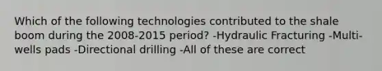 Which of the following technologies contributed to the shale boom during the 2008-2015 period? -Hydraulic Fracturing -Multi-wells pads -Directional drilling -All of these are correct