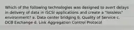 Which of the following technologies was designed to avert delays in delivery of data in iSCSI applications and create a "lossless" environment? a. Data center bridging b. Quality of Service c. DCB Exchange d. Link Aggregation Control Protocol