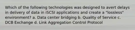 Which of the following technologies was designed to avert delays in delivery of data in iSCSI applications and create a "lossless" environment? a. Data center bridging b. Quality of Service c. DCB Exchange d. Link Aggregation Control Protocol