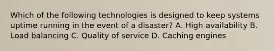 Which of the following technologies is designed to keep systems uptime running in the event of a disaster? A. High availability B. Load balancing C. Quality of service D. Caching engines