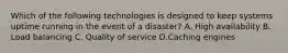 Which of the following technologies is designed to keep systems uptime running in the event of a disaster? A. High availability B. Load balancing C. Quality of service D.Caching engines