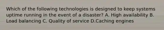 Which of the following technologies is designed to keep systems uptime running in the event of a disaster? A. High availability B. Load balancing C. Quality of service D.Caching engines