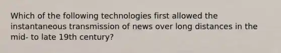 Which of the following technologies first allowed the instantaneous transmission of news over long distances in the mid- to late 19th century?