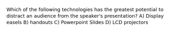 Which of the following technologies has the greatest potential to distract an audience from the speaker's presentation? A) Display easels B) handouts C) Powerpoint Slides D) LCD projectors