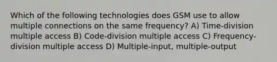 Which of the following technologies does GSM use to allow multiple connections on the same frequency? A) Time-division multiple access B) Code-division multiple access C) Frequency-division multiple access D) Multiple-input, multiple-output