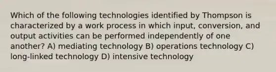 Which of the following technologies identified by Thompson is characterized by a work process in which input, conversion, and output activities can be performed independently of one another? A) mediating technology B) operations technology C) long-linked technology D) intensive technology