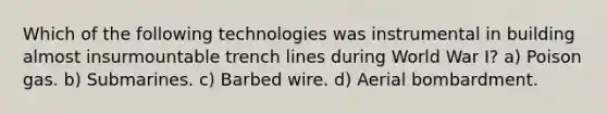 Which of the following technologies was instrumental in building almost insurmountable trench lines during World War I? a) Poison gas. b) Submarines. c) Barbed wire. d) Aerial bombardment.