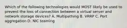 Which of the following technologies would MOST likely be used to prevent the loss of connection between a virtual server and network storage devices? A. Multipathing B. VRRP C. Port aggregation D. NIC teaming