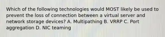 Which of the following technologies would MOST likely be used to prevent the loss of connection between a virtual server and network storage devices? A. Multipathing B. VRRP C. Port aggregation D. NIC teaming