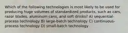 Which of the following technologies is most likely to be used for producing huge volumes of standardized products, such as cars, razor blades, aluminum cans, and soft drinks? A) sequential-process technology B) large-batch technology C) continuous-process technology D) small-batch technology