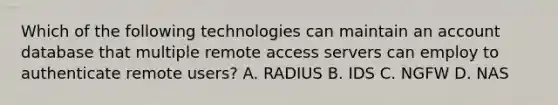 Which of the following technologies can maintain an account database that multiple remote access servers can employ to authenticate remote users? A. RADIUS B. IDS C. NGFW D. NAS