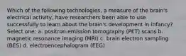 Which of the following technologies, a measure of the brain's electrical activity, have researchers been able to use successfully to learn about the brain's development in infancy? Select one: a. positron-emission tomography (PET) scans b. magnetic resonance imaging (MRI) c. brain electron sampling (BES) d. electroencephalogram (EEG)