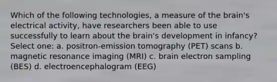 Which of the following technologies, a measure of the brain's electrical activity, have researchers been able to use successfully to learn about the brain's development in infancy? Select one: a. positron-emission tomography (PET) scans b. magnetic resonance imaging (MRI) c. brain electron sampling (BES) d. electroencephalogram (EEG)