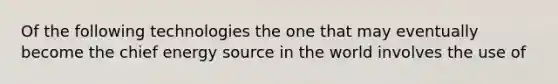 Of the following technologies the one that may eventually become the chief energy source in the world involves the use of