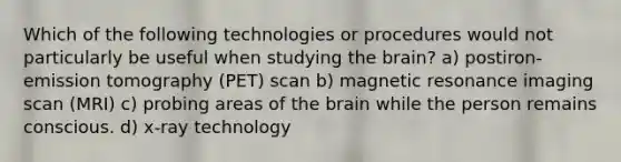 Which of the following technologies or procedures would not particularly be useful when studying the brain? a) postiron-emission tomography (PET) scan b) magnetic resonance imaging scan (MRI) c) probing areas of the brain while the person remains conscious. d) x-ray technology