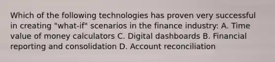 Which of the following technologies has proven very successful in creating "what-if" scenarios in the finance industry: A. Time value of money calculators C. Digital dashboards B. Financial reporting and consolidation D. Account reconciliation