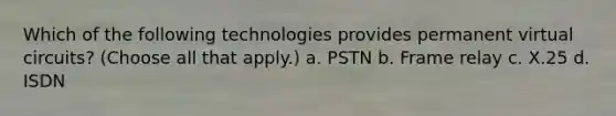 Which of the following technologies provides permanent virtual circuits? (Choose all that apply.) a. PSTN b. Frame relay c. X.25 d. ISDN