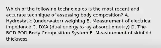 Which of the following technologies is the most recent and accurate technique of assessing body composition? A. Hydrostatic (underwater) weighing B. Measurement of electrical impedance C. DXA (dual energy x-ray absorptiometry) D. The BOD POD Body Composition System E. Measurement of skinfold thickness