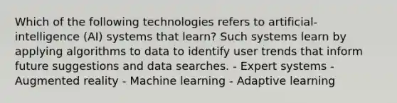 Which of the following technologies refers to artificial-intelligence (AI) systems that learn? Such systems learn by applying algorithms to data to identify user trends that inform future suggestions and data searches. - Expert systems - Augmented reality - Machine learning - Adaptive learning