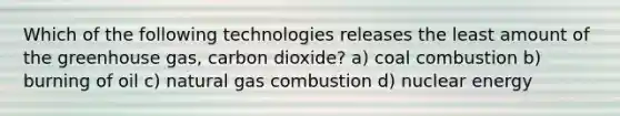 Which of the following technologies releases the least amount of the greenhouse gas, carbon dioxide? a) coal combustion b) burning of oil c) natural gas combustion d) nuclear energy