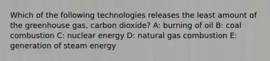 Which of the following technologies releases the least amount of the greenhouse gas, carbon dioxide? A: burning of oil B: coal combustion C: nuclear energy D: natural gas combustion E: generation of steam energy