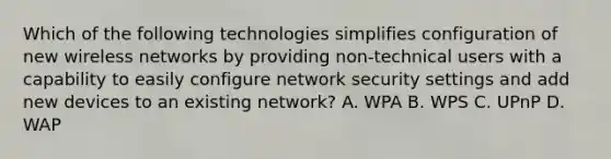 Which of the following technologies simplifies configuration of new wireless networks by providing non-technical users with a capability to easily configure network security settings and add new devices to an existing network? A. WPA B. WPS C. UPnP D. WAP