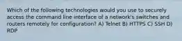 Which of the following technologies would you use to securely access the command line interface of a network's switches and routers remotely for configuration? A) Telnet B) HTTPS C) SSH D) RDP