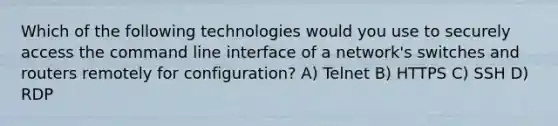 Which of the following technologies would you use to securely access the command line interface of a network's switches and routers remotely for configuration? A) Telnet B) HTTPS C) SSH D) RDP