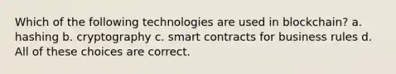 Which of the following technologies are used in blockchain? a. hashing b. cryptography c. smart contracts for business rules d. All of these choices are correct.