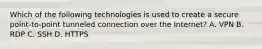 Which of the following technologies is used to create a secure point-to-point tunneled connection over the Internet? A. VPN B. RDP C. SSH D. HTTPS