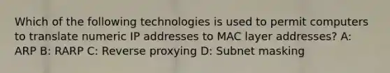 Which of the following technologies is used to permit computers to translate numeric IP addresses to MAC layer addresses? A: ARP B: RARP C: Reverse proxying D: Subnet masking