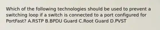 Which of the following technologies should be used to prevent a switching loop if a switch is connected to a port configured for PortFast? A.RSTP B.BPDU Guard C.Root Guard D.PVST