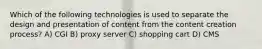 Which of the following technologies is used to separate the design and presentation of content from the content creation process? A) CGI B) proxy server C) shopping cart D) CMS