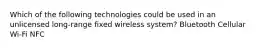 Which of the following technologies could be used in an unlicensed long-range fixed wireless system? Bluetooth Cellular Wi-Fi NFC