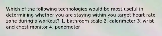 Which of the following technologies would be most useful in determining whether you are staying within you target heart rate zone during a workout? 1. bathroom scale 2. calorimeter 3. wrist and chest monitor 4. pedometer