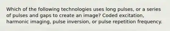 Which of the following technologies uses long pulses, or a series of pulses and gaps to create an image? Coded excitation, harmonic imaging, pulse inversion, or pulse repetition frequency.