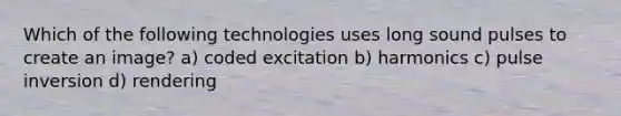 Which of the following technologies uses long sound pulses to create an image? a) coded excitation b) harmonics c) pulse inversion d) rendering