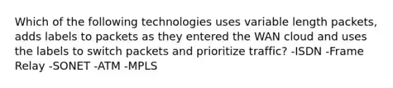 Which of the following technologies uses variable length packets, adds labels to packets as they entered the WAN cloud and uses the labels to switch packets and prioritize traffic? -ISDN -Frame Relay -SONET -ATM -MPLS