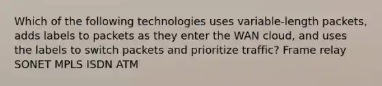 Which of the following technologies uses variable-length packets, adds labels to packets as they enter the WAN cloud, and uses the labels to switch packets and prioritize traffic? Frame relay SONET MPLS ISDN ATM