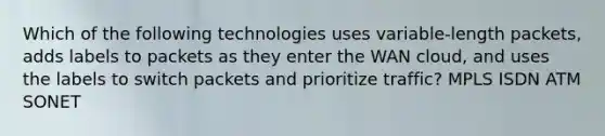 Which of the following technologies uses variable-length packets, adds labels to packets as they enter the WAN cloud, and uses the labels to switch packets and prioritize traffic? MPLS ISDN ATM SONET