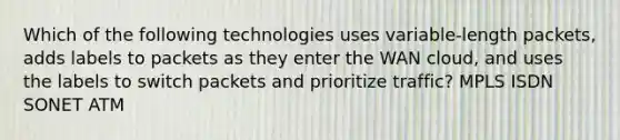 Which of the following technologies uses variable-length packets, adds labels to packets as they enter the WAN cloud, and uses the labels to switch packets and prioritize traffic? MPLS ISDN SONET ATM