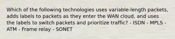 Which of the following technologies uses variable-length packets, adds labels to packets as they enter the WAN cloud, and uses the labels to switch packets and prioritize traffic? - ISDN - MPLS - ATM - Frame relay - SONET