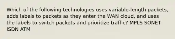 Which of the following technologies uses variable-length packets, adds labels to packets as they enter the WAN cloud, and uses the labels to switch packets and prioritize traffic? MPLS SONET ISDN ATM