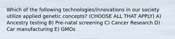 Which of the following technologies/innovations in our society utilize applied genetic concepts? (CHOOSE ALL THAT APPLY) A) Ancestry testing B) Pre-natal screening C) Cancer Research D) Car manufacturing E) GMOs