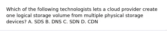 Which of the following technologists lets a cloud provider create one logical storage volume from multiple physical storage devices? A. SDS B. DNS C. SDN D. CDN