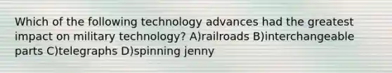 Which of the following technology advances had the greatest impact on military technology? A)railroads B)interchangeable parts C)telegraphs D)spinning jenny