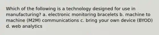 Which of the following is a technology designed for use in manufacturing? a. electronic monitoring bracelets b. machine to machine (M2M) communications c. bring your own device (BYOD) d. web analytics