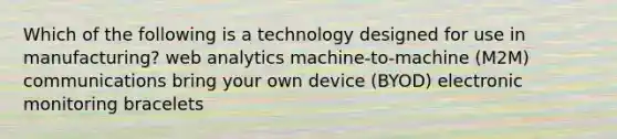 Which of the following is a technology designed for use in manufacturing? web analytics machine-to-machine (M2M) communications bring your own device (BYOD) electronic monitoring bracelets