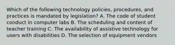 Which of the following technology policies, procedures, and practices is mandated by legislation? A. The code of student conduct in computer labs B. The scheduling and content of teacher training C. The availability of assistive technology for users with disabilities D. The selection of equipment vendors