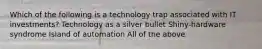 Which of the following is a technology trap associated with IT investments? Technology as a silver bullet Shiny-hardware syndrome Island of automation All of the above